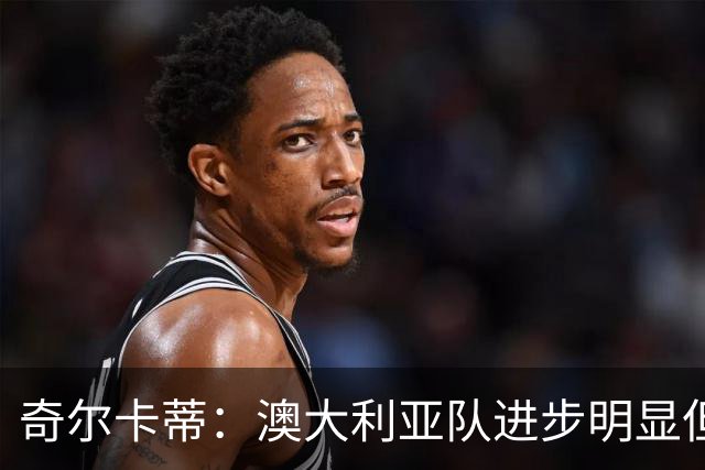 奇尔卡蒂：澳大利亚队进步明显但缺乏稳定性，比赛转折向巴西倾斜